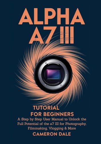 Alpha a7 III Tutorial for Beginners: A Step by Step User Manual to Unlock the Full Potential of the a7 III for Photography, Filmmaking, Vlogging & More (Sony Mirrorless Camera Mastery Series)