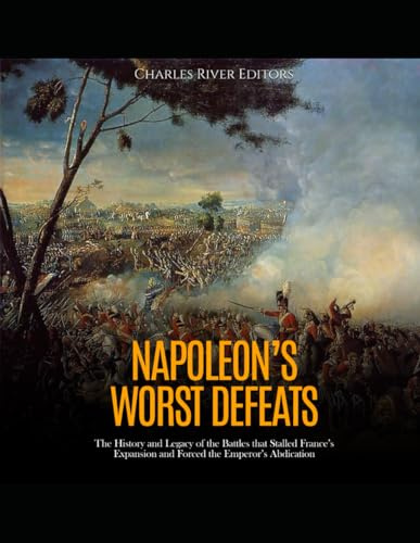Napoleon’s Worst Defeats: The History and Legacy of the Battles that Stalled France’s Expansion and Forced the Emperor’s Abdication