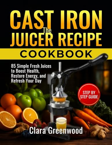 The Cast Iron Juicer Recipe Cookbook: 85 Simple Fresh Juices to Boost Health, Restore Energy, and Refresh Your Day