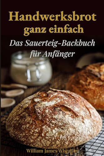 Handwerksbrot ganz einfach: Das Sauerteig-Backbuch für Anfänger
