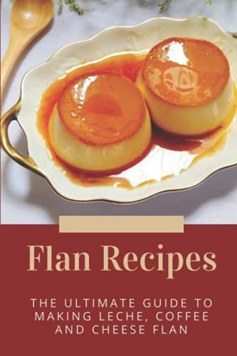 Flan Recipes: The Ultimate Guide To Making Leche, Coffee And Cheese Flan: Flan Recipe Guide