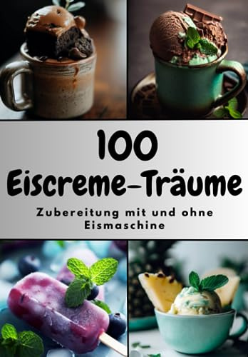 100 Eiscreme-Träume | Eisrezepte | Zubereitung mit und ohne Eismaschine | Dessert-Ideen | Sommerrezepte | Urlaub zu Hause | Nachtisch | Selbstgemachtes Eis |