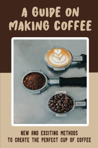 A Guide On Making Coffee: New And Exciting Methods To Create The Perfect Cup Of Coffee