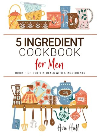 5 Ingredient Cookbook for Men: Quick High-Protein Meals with 5 Ingredients to Fuel Your Body with Bold, Wholesome Flavor