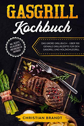 GASGRILL KOCHBUCH: Das große Grillbuch - Über 100 geniale Grillrezepte für den Gasgrill und Holzkohlegrill inkl. Rezepte aus aller Welt und Grillen für Anfänger