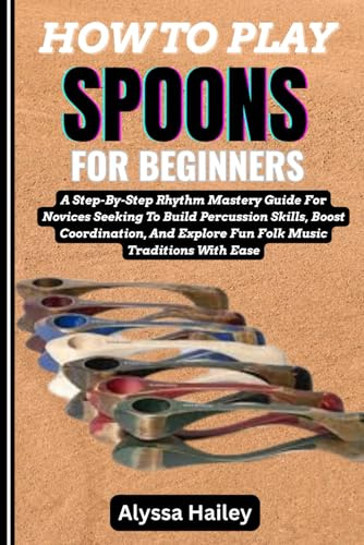 HOW TO PLAY SPOONS FOR BEGINNERS: A Step-By-Step Rhythm Mastery Guide For Novices Seeking To Build Percussion Skills, Boost Coordination, And Explore Fun Folk Music Traditions With Ease