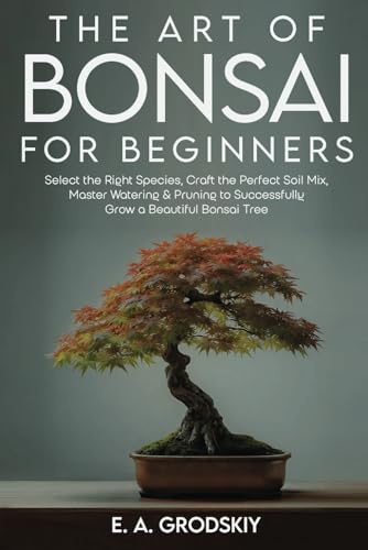 The Art of Bonsai for Beginners: Select the Right Species, Craft the Perfect Soil Mix, Master Watering & Pruning to Successfully Grow a Beautiful Bonsai Tree