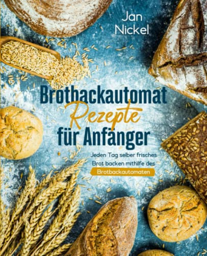 Brotbackautomat Rezepte für Anfänger: Jeden Tag selber frisches Brot backen mithilfe des Brotbackautomaten