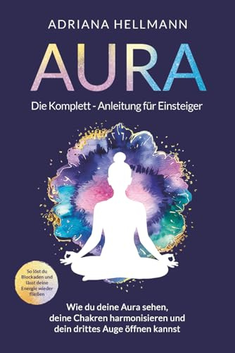Aura – Die Komplett-Anleitung für Einsteiger: Wie du deine Aura sehen, deine Chakren harmonisieren und dein drittes Auge öffnen kannst. So löst du Blockaden und lässt deine Energie wieder fließen
