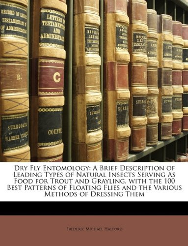 Dry Fly Entomology: A Brief Description of Leading Types of Natural Insects Serving As Food for Trout and Grayling, with the 100 Best Patterns of ... and the Various Methods of Dressing Them