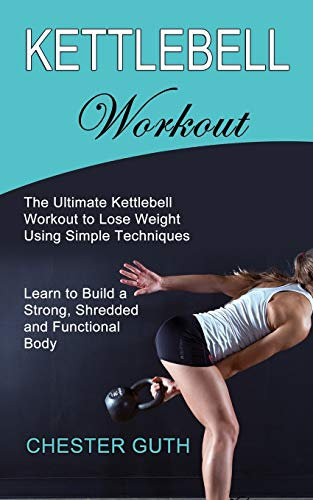 Kettlebell Workout: Learn to Build a Strong, Shredded and Functional Body (The Ultimate Kettlebell Workout to Lose Weight Using Simple Techniques)