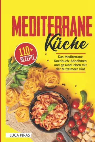 Mediterrane Küche: Das Mediterrane Kochbuch: Abnehmen und gesund leben mit der Mittelmeer Diät. Über 100 einfache, schnelle und leckere Rezepte
