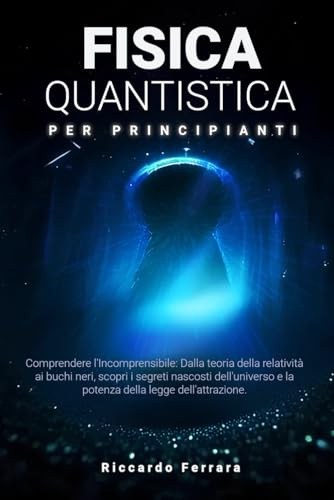 Fisica Quantistica per Principianti: Comprendere l'Incomprensibile: Dalla teoria della relatività ai buchi neri, scopri i segreti nascosti dell'universo e la potenza della legge dell'attrazione.