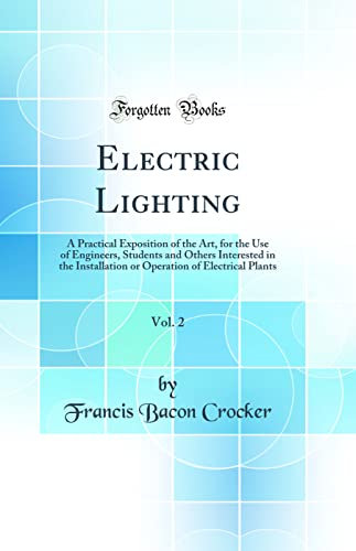 Electric Lighting, Vol. 2: A Practical Exposition of the Art, for the Use of Engineers, Students and Others Interested in the Installation or Operation of Electrical Plants (Classic Reprint)