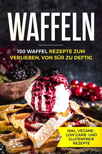Waffeln - 150 Waffel Rezepte zum Verlieben, von süß zu deftig inklusive vegane, low carb und glutenfreie Rezepte