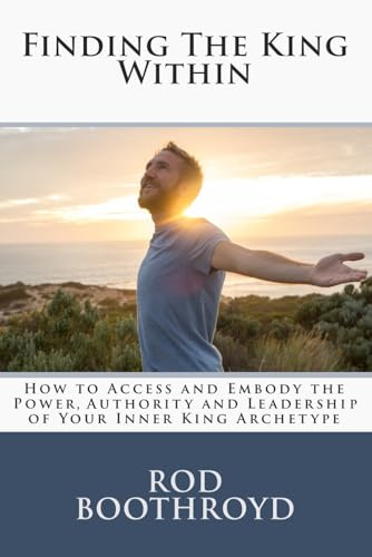 Finding The King Within: How to Access and Embody the Power, Authority and Leadership of Your Inner King Archetype