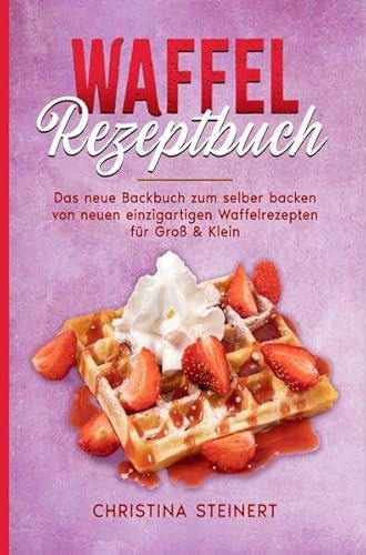 Waffel Rezeptbuch: Das neue Backbuch zum selber backen von neuen einzigartigen Waffelrezepten für Groß & Klein