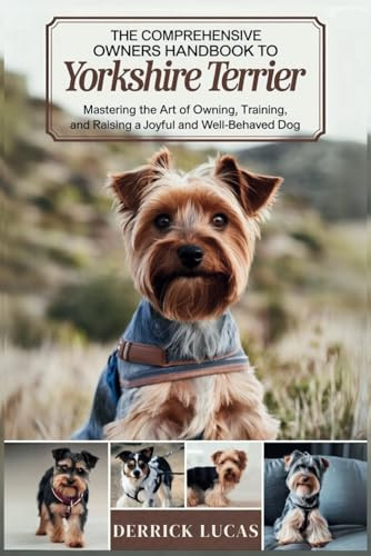 The Comprehensive Owners Handbook To Yorkshire Terrier: Mastering The Art Of Owning, Training, and Raising a Joyful and Well-Behaved Dog