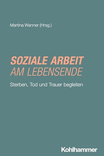 Soziale Arbeit am Lebensende: Sterben, Tod und Trauer begleiten (Grundwissen Soziale Arbeit, 51, Band 51)