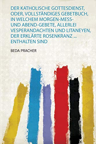 Der Katholische Gottesdienst, Oder, Vollständiges Gebetbuch, in Welchem Morgen-Mess-Und Abend-Gebete, Allerlei Vesperandachten und Litaneyen, Der Erklärte Rosenkranz ... Enthalten Sind