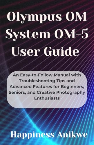 Olympus OM System OM-5 User Guide: An Easy-to-Follow Manual with Troubleshooting Tips and Advanced Features for Beginners, Seniors, and Creative Photography Enthusiasts