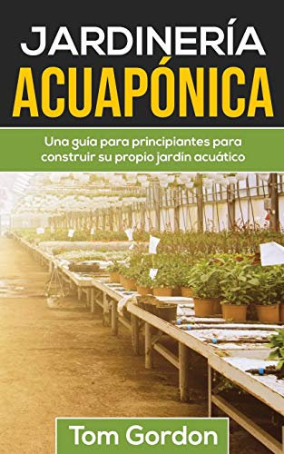 JARDINERÍA ACUAPÓNICA: Una guía para principiantes para construir su propio jardín acuático