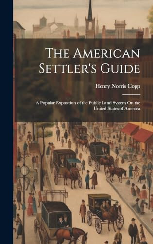 The American Settler's Guide: A Popular Exposition of the Public Land System On the United States of America