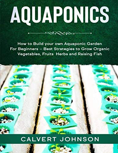 Aquaponics: How to Build your own Aquaponic Garden For Beginners – Best Strategies to Grow Organic Vegetables, Fruits, Herbs and Raising Fish