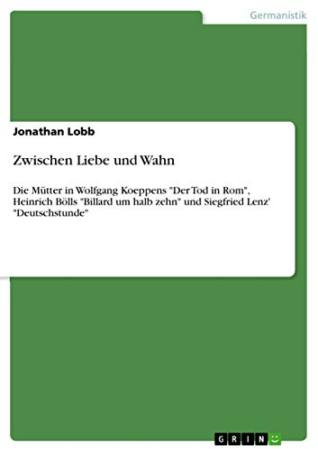 Zwischen Liebe und Wahn: Die Mütter in Wolfgang Koeppens Der Tod in Rom, Heinrich Bölls Billard um halb zehn und Siegfried Lenz' Deutschstunde