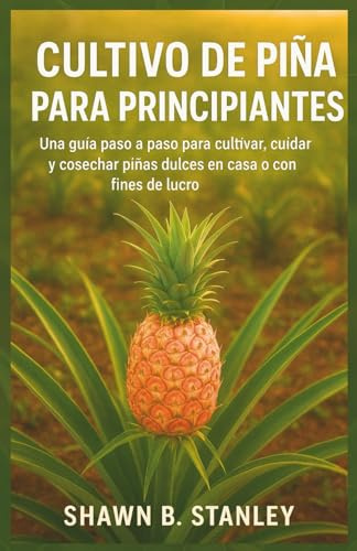 CULTIVO DE PIÑA PARA PRINCIPIANTES: Una guía paso a paso para cultivar, cuidar y cosechar piñas dulces en casa o con fines de lucro