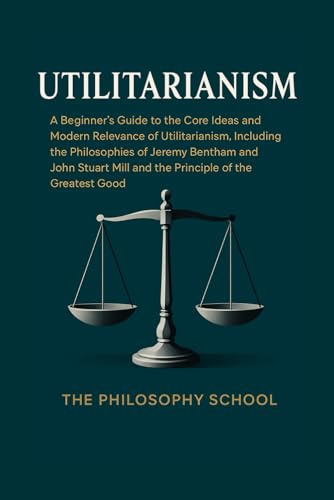Utilitarianism: A Beginner's Guide to the Core Ideas and Modern Relevance of Utilitarianism, Including the Philosophies of Jeremy Bentham and John ... of the Greatest Good (Western Philosophy)