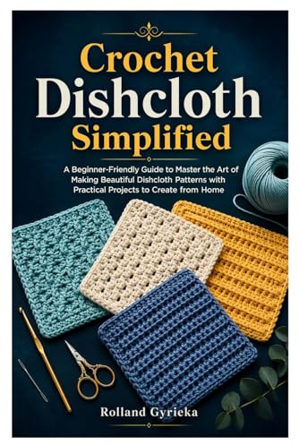 Crochet Dishcloth Simplified: A Beginner-Friendly Guide to Master the Art of Making Beautiful Dishcloth Patterns with Practical Projects to Create from Home