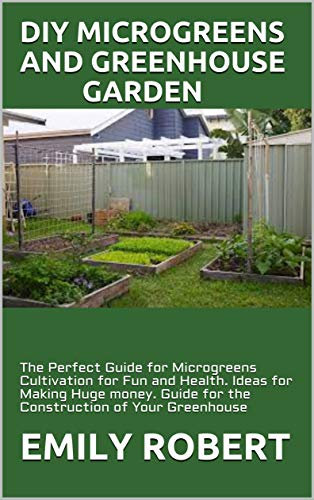 DIY MICROGREENS AND GREENHOUSE GARDEN: The Perfect Guide for Microgreens Cultivation for Fun and Health. Ideas for Making Huge money. Guide for the Construction of Your Greenhouse