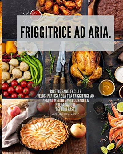 Friggitrice ad aria: Ricette sane, facili e veloci per usare la tua friggitrice ad aria al meglio e velocizzare la preparazione dei tuoi pasti