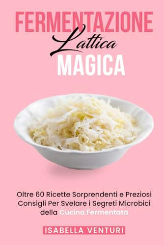 FERMENTAZIONE LATTICA Magica: Oltre 60 Ricette Sorprendenti e Preziosi Consigli Per Svelare i Segreti Microbici della Cucina Fermentata