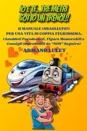 IO E TE... TRE METRI SOTTO UN TRENO!!! Il Manuale (Sbagliato!) Per Una Vita Di Coppia Felicissima: (Aneddoti Paradossali, Figure Memorabili e Consigli Improbabili da “NON” Seguire)