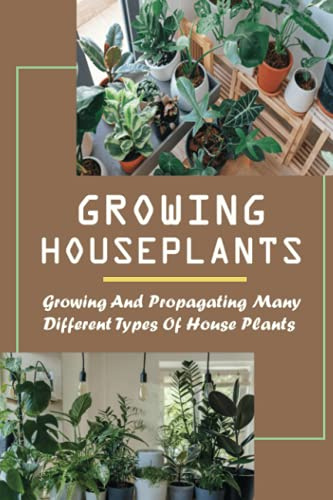Growing Houseplants: Growing And Propagating Many Different Types Of House Plants: How To Grow And Take Care Of Indoor Plants