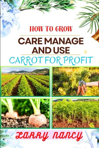 HOW TO GROW CARE MANAGE AND USE CARROT FOR PROFIT: guide to Growing and Profiting from Carrots Learn the Art of Successful Carrot Cultivation, Effective Plant Care, and Strategic Harvesting and more