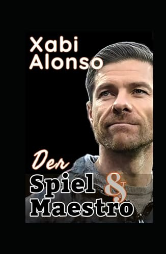 Xabi Alonso: Das Spiel Und Der Maestro Des Fußballs - Die Taktik, Der Stil Und Die Fußballphilosophie Eines Genies In Der Modernen Trainerära