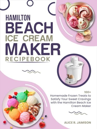 Hamilton Beach Ice Cream Maker Recipe Book: 100+ Homemade Frozen Treats to Satisfy Your Sweet Cravings with the Hamilton Beach Ice Cream Maker