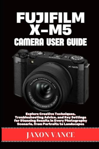 FUJIFILM X-M5 CAMERA USER GUIDE: Explore Creative Techniques, Troubleshooting Advice, and Key Settings for Stunning Results in Every Photography Scenario, from Portraits to Landscapes