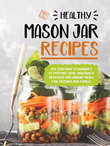Healthy Mason Jar Recipes: Use Layering Techniques to Prepare Some Amazingly Delicious and Unique Meals for Friends and Family
