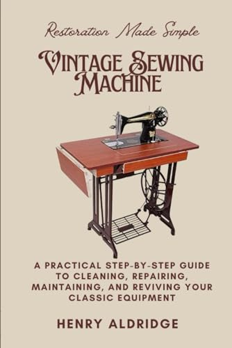 Vintage Sewing Machine Restoration Made Simple: A Practical Step-by-Step Guide to Cleaning, Repairing, Maintaining, and Reviving Your Classic Equipment