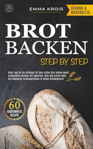 BROT BACKEN STEP BY STEP: Alles, was Du als Anfänger für Dein erstes Brot wissen musst. Ausgewählte Rezepte mit Sauerteig, Hefe und vielem mehr. Das komplette Einsteigerwissen in einem Brotbackbuch!