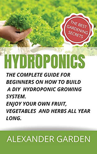 Hydroponics: The Complete Guide for Beginners on How to Build a DIY Hydroponic Growing System. Enjoy Your Own Fruit, Vegetables and Herbs All Year Long