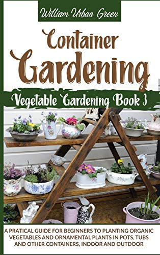 Container Gardening: A Pratical Guide for Beginners to Planting Organic Vegetables and Ornamental Plants in Pots, Tubs and Other Containers, Indoor and Outdoor: 3