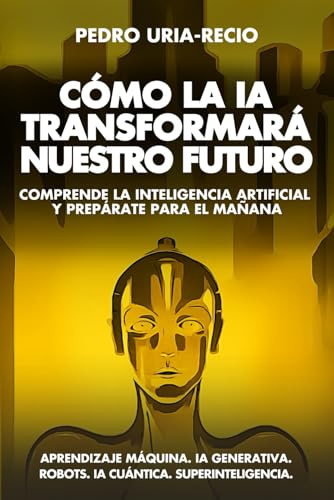 Cómo la IA Transformará Nuestro Futuro: Comprende la Inteligencia Artificial y Prepárate para el Mañana. Aprendizaje Máquina. IA Generativa. Robots. IA Cuántica. Super Inteligencia.
