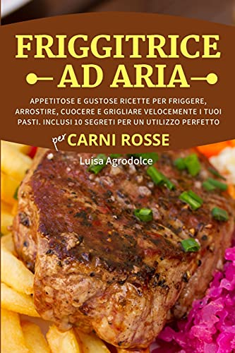 FRIGGITRICE AD ARIA Per CARNI ROSSE: Appetitose e Gustose Ricette per Friggere, Arrostire, Cuocere e Grigliare Velocemente i Tuoi Pasti. Inclusi 10 Segreti per un Utilizzo Perfetto