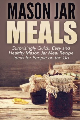Mason Jar Meals: Surprisingly Quick, Easy and Healthy Mason Jar Meal Recipe Ideas for People on the Go: Volume 1 (mason jar, mason jar recipes, mason ... jar recipes, jar meals, mason jar salads)