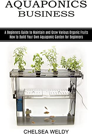 Aquaponics Business: A Beginners Guide to Maintain and Grow Various Organic Fruits (How to Build Your Own Aquaponic Garden for Beginners)